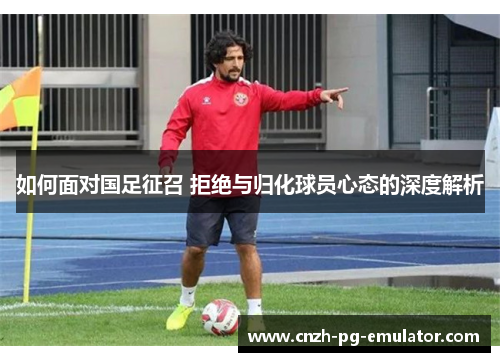 如何面对国足征召 拒绝与归化球员心态的深度解析 如何面对国足征召 拒绝与归化球员心态的深度解析