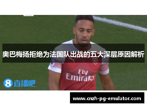 奥巴梅扬拒绝为法国队出战的五大深层原因解析
