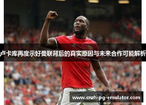 卢卡库再度示好曼联背后的真实原因与未来合作可能解析