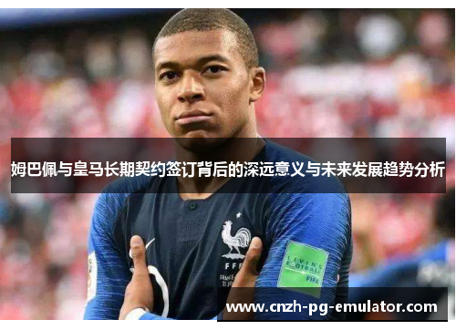 姆巴佩与皇马长期契约签订背后的深远意义与未来发展趋势分析