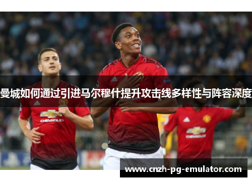 曼城如何通过引进马尔穆什提升攻击线多样性与阵容深度
