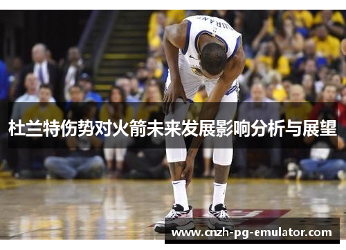 杜兰特伤势对火箭未来发展影响分析与展望 杜兰特伤势对火箭未来发展影响分析与展望