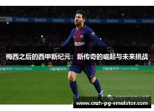 梅西之后的西甲新纪元:新传奇的崛起与未来挑战 梅西之后的西甲新纪元:新传奇的崛起与未来挑战