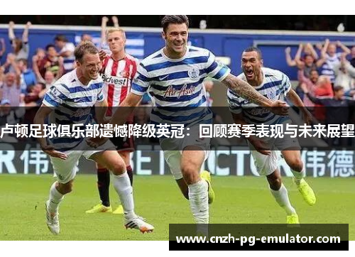 卢顿足球俱乐部遗憾降级英冠:回顾赛季表现与未来展望 卢顿足球俱乐部遗憾降级英冠:回顾赛季表现与未来展望