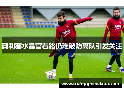 奥利塞水晶宫右路仍难破防离队引发关注 奥利塞水晶宫右路仍难破防离队引发关注
