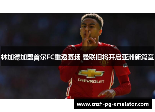 林加德加盟首尔FC重返赛场 曼联旧将开启亚洲新篇章 林加德加盟首尔FC重返赛场 曼联旧将开启亚洲新篇章